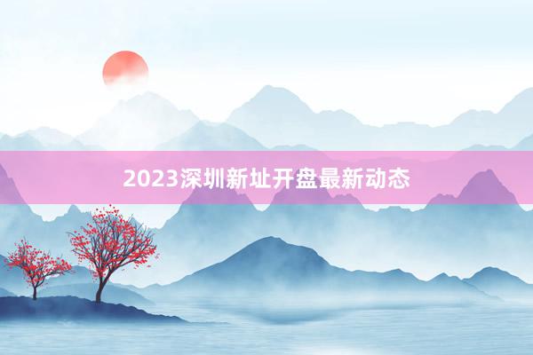 2023深圳新址开盘最新动态